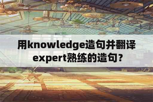 用knowledge造句并翻译 expert熟练的造句？