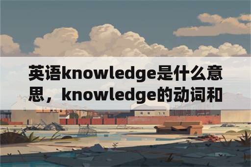 英语knowledge是什么意思，knowledge的动词和形容词形式？