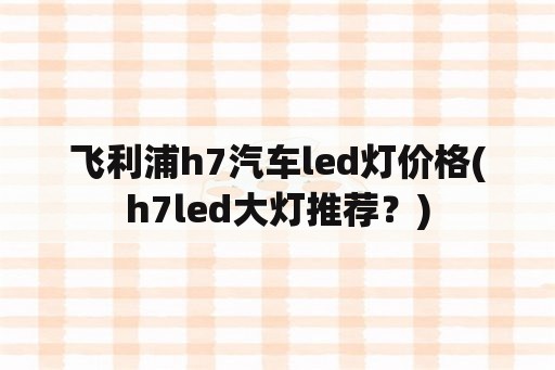 飞利浦h7汽车led灯价格(h7led大灯推荐？)