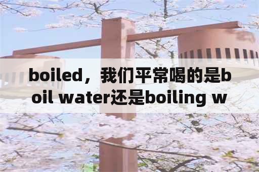 boiled，我们平常喝的是boil water还是boiling water有什么区别？