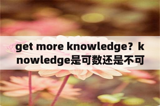 get more knowledge？knowledge是可数还是不可数名词？