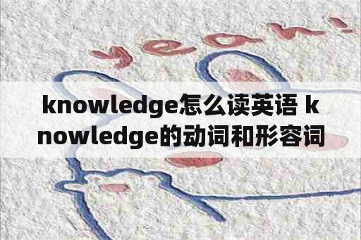 knowledge怎么读英语 knowledge的动词和形容词形式？