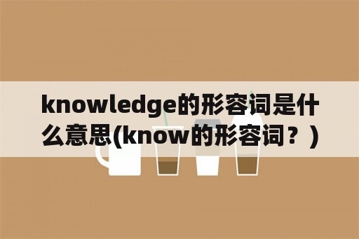 knowledge的形容词是什么意思(know的形容词？)