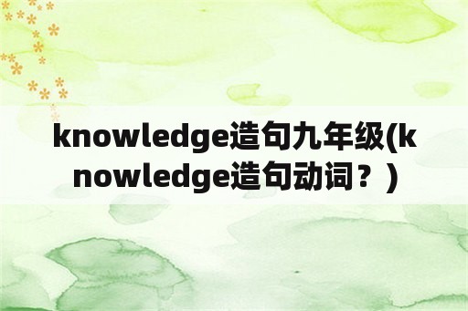 knowledge造句九年级(knowledge造句动词？)