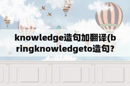 knowledge造句加翻译(bringknowledgeto造句？)