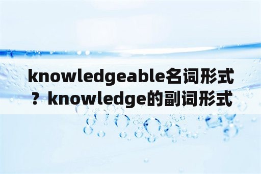 knowledgeable名词形式？knowledge的副词形式？