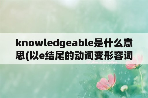 knowledgeable是什么意思(以e结尾的动词变形容词加able？)