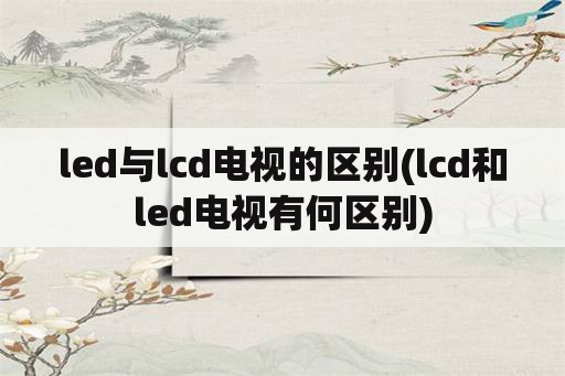 led与lcd电视的区别(lcd和led电视有何区别)