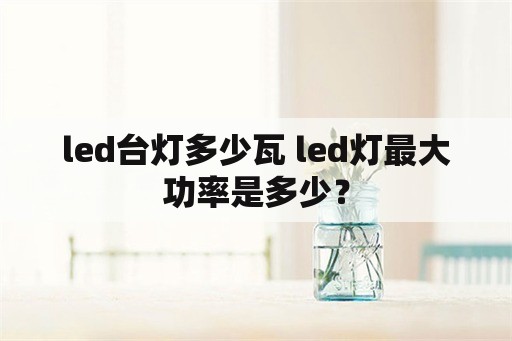 led台灯多少瓦 led灯最大功率是多少？
