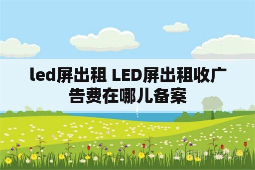 led屏出租 LED屏出租收广告费在哪儿备案