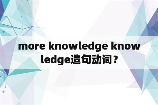 more knowledge knowledge造句动词？