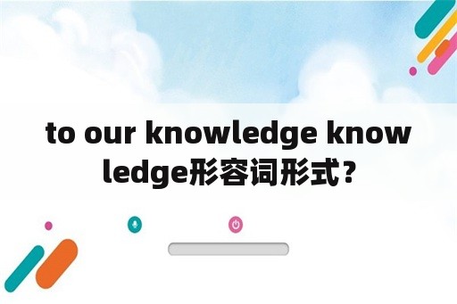 to our knowledge knowledge形容词形式？