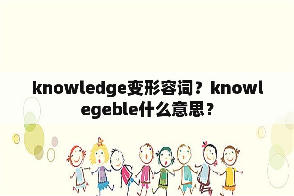knowledge变形容词？knowlegeble什么意思？