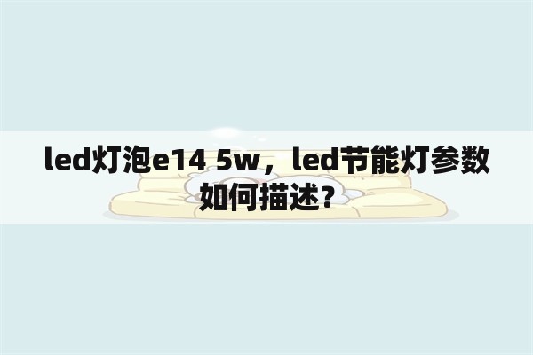 led灯泡e14 5w，led节能灯参数如何描述？