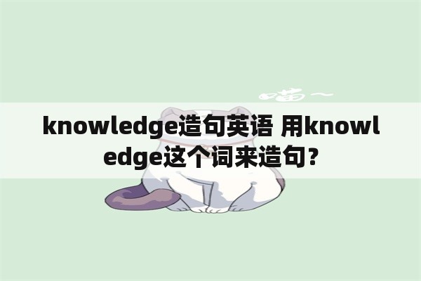 knowledge造句英语 用knowledge这个词来造句？