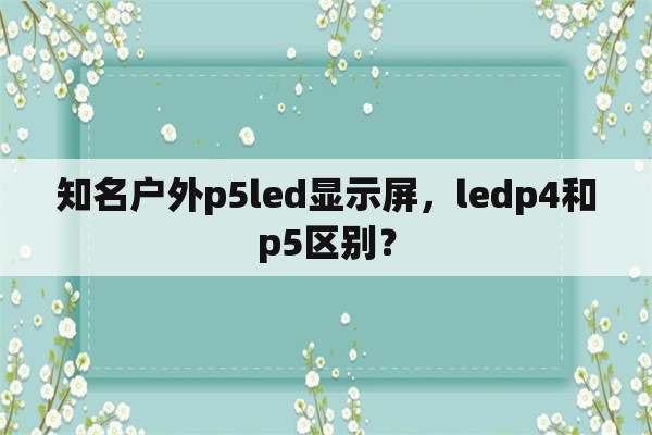 知名户外p5led显示屏，ledp4和p5区别？