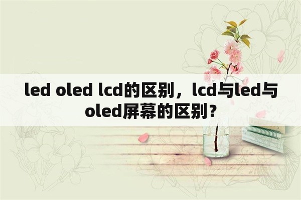 led oled lcd的区别，lcd与led与oled屏幕的区别？