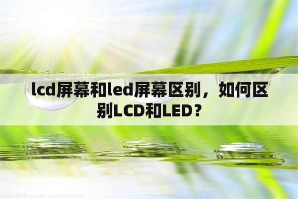 lcd屏幕和led屏幕区别，如何区别LCD和LED？