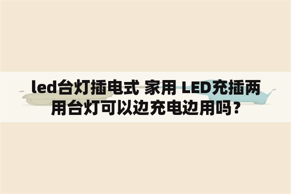 led台灯插电式 家用 LED充插两用台灯可以边充电边用吗？