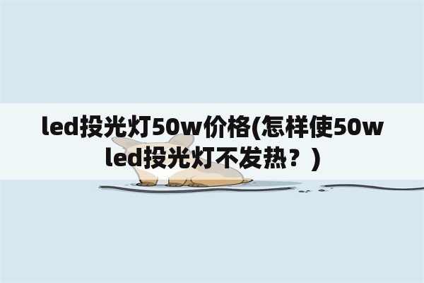 led<strong>投光灯</strong>50w价格(怎样使50wled<strong>投光灯</strong>不发热？)