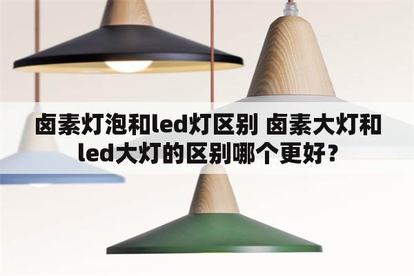 卤素灯泡和led灯区别 卤素大灯和led大灯的区别哪个更好？