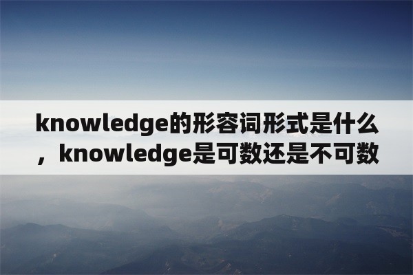 knowledge的形容词形式是什么，knowledge是可数还是不可数名词？