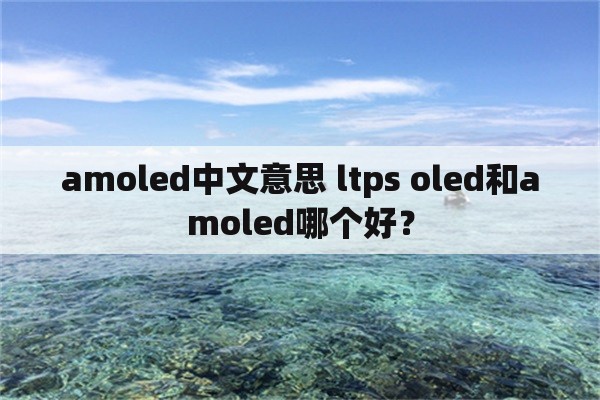 amoled中文意思 ltps oled和amoled哪个好？