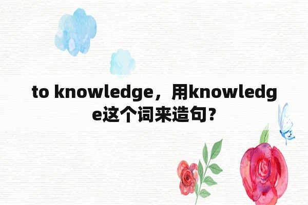 to knowledge，用knowledge这个词来造句？