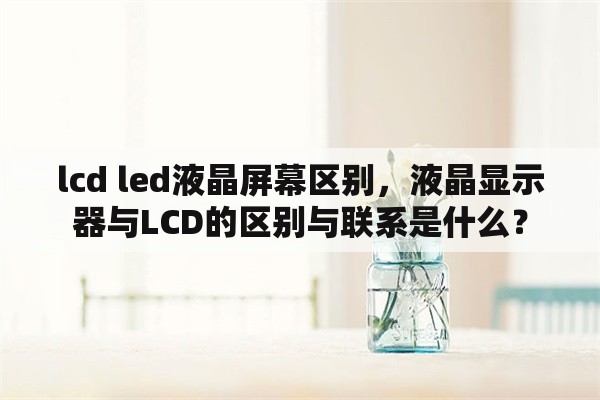 lcd led液晶屏幕区别，液晶显示器与LCD的区别与联系是什么？