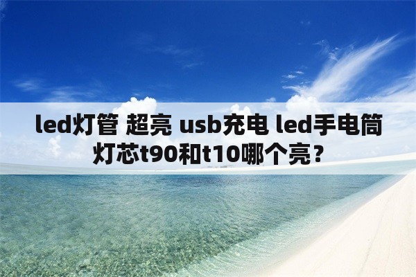 led灯管 超亮 usb充电 led手电筒灯芯t90和t10哪个亮？