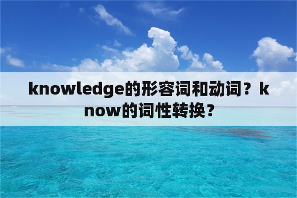 knowledge的形容词和动词？know的词性转换？