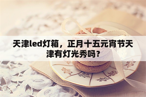 天津led灯箱，正月十五元宵节天津有灯光秀吗？
