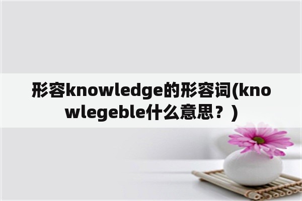 形容knowledge的形容词(knowlegeble什么意思？)