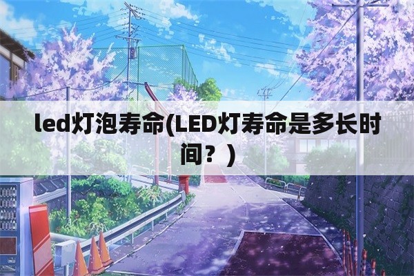 led灯泡寿命(LED灯寿命是多长时间？)