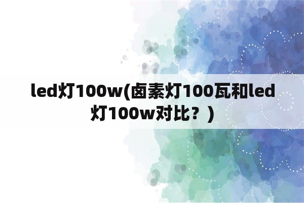 led灯100w(卤素灯100瓦和led灯100w对比？)