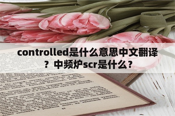 controlled是什么意思中文翻译？中频炉scr是什么？