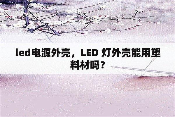 <strong>led电源</strong>外壳，LED 灯外壳能用塑料材吗？