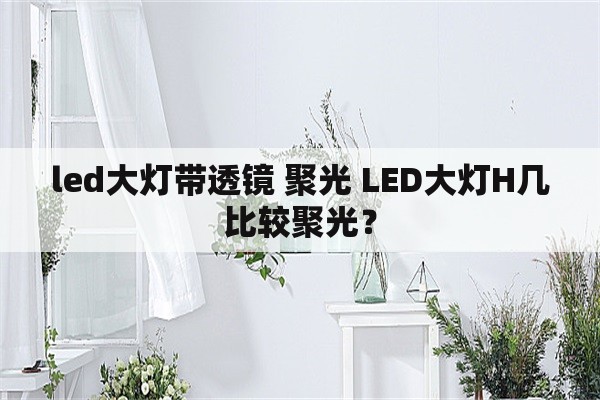 led大灯带透镜 聚光 LED大灯H几比较聚光？