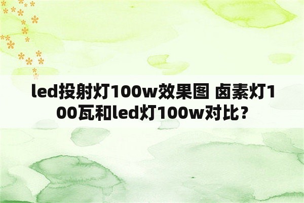 led投射灯100w效果图 卤素灯100瓦和led灯100w对比？