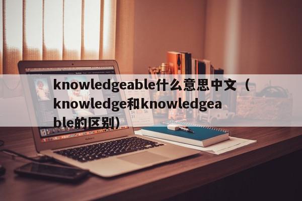 knowledgeable什么意思中文（knowledge和knowledgeable的区别）
