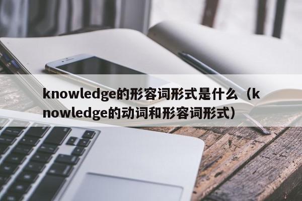 knowledge的形容词形式是什么（knowledge的动词和形容词形式）
