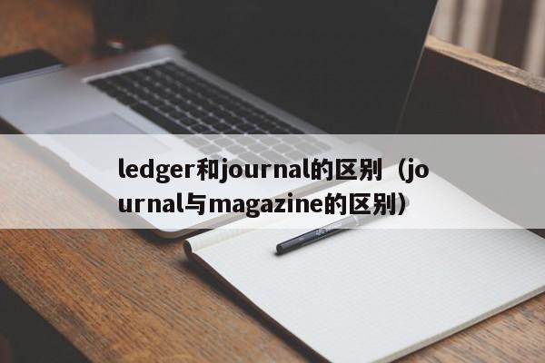 ledger和journal的区别（journal与magazine的区别）