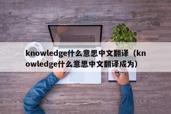 knowledge什么意思中文翻译（knowledge什么意思中文翻译成为）
