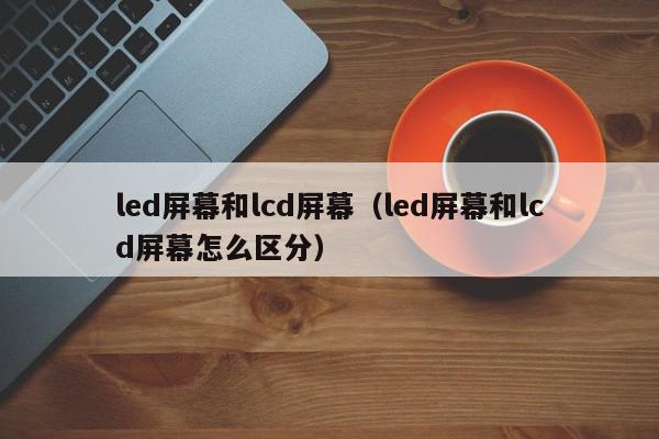 led屏幕和lcd屏幕（led屏幕和lcd屏幕怎么区分）