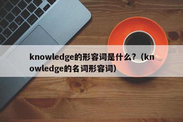knowledge的形容词是什么?（knowledge的名词形容词）