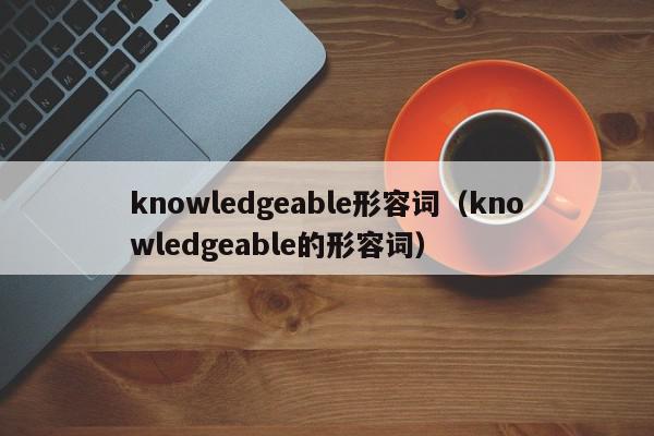 knowledgeable形容词（knowledgeable的形容词）