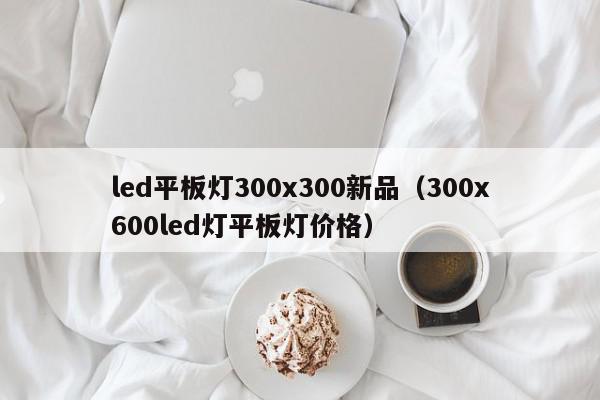 led平板灯300x300新品（300x600led灯平板灯价格）