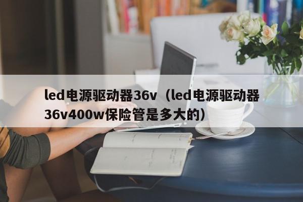 led电源驱动器36v（led电源驱动器36v400w保险管是多大的）