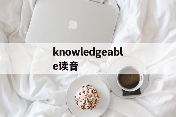 knowledgeable读音(knowledgeable的读音)