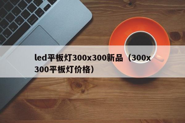 led平板灯300x300新品（300x300平板灯价格）